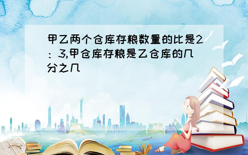 甲乙两个仓库存粮数量的比是2：3,甲仓库存粮是乙仓库的几分之几