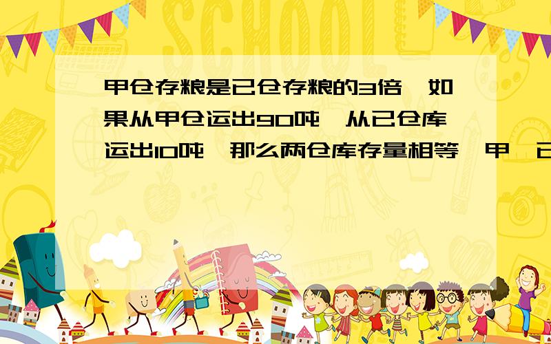 甲仓存粮是已仓存粮的3倍,如果从甲仓运出90吨,从已仓库运出10吨,那么两仓库存量相等,甲,已两仓库原来各存粮多少吨?