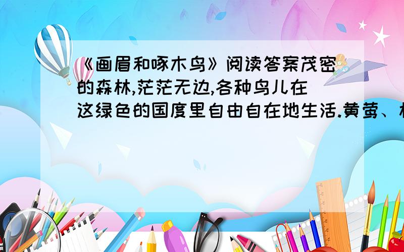 《画眉和啄木鸟》阅读答案茂密的森林,茫茫无边,各种鸟儿在这绿色的国度里自由自在地生活.黄莺、杜鹃、百灵、画眉、啄木鸟……这儿简直是鸟的王国.在一株大杨树上,画眉遇到了啄木鸟.