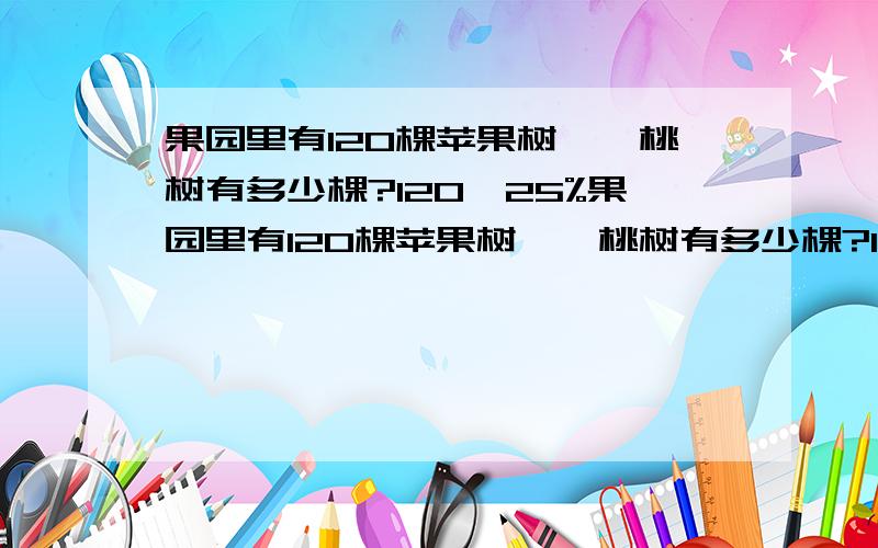 果园里有120棵苹果树,,桃树有多少棵?120*25%果园里有120棵苹果树,,桃树有多少棵?120*25% 120/25%120*（1+25%）120/（1+25%）