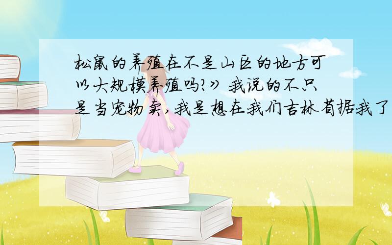 松鼠的养殖在不是山区的地方可以大规模养殖吗?》我说的不只是当宠物卖,我是想在我们吉林省据我了解还没有大规模养殖松鼠的、我是想松鼠的食肉价值和皮毛价值很有开发性