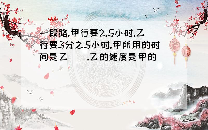 一段路,甲行要2.5小时,乙行要3分之5小时,甲所用的时间是乙(),乙的速度是甲的()