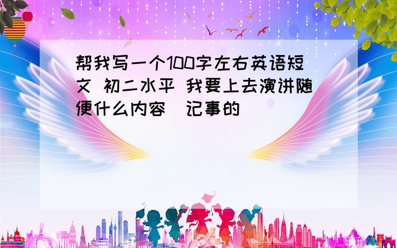 帮我写一个100字左右英语短文 初二水平 我要上去演讲随便什么内容  记事的