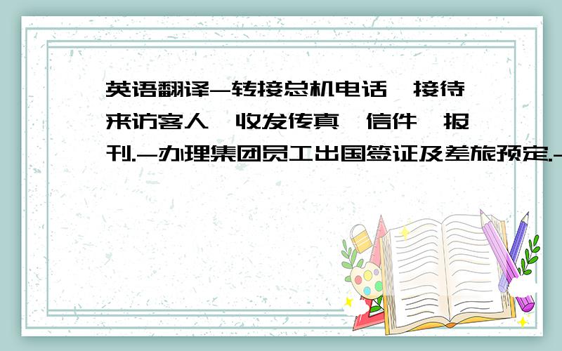 英语翻译-转接总机电话,接待来访客人,收发传真、信件、报刊.-办理集团员工出国签证及差旅预定.-更新集团公司通讯录及名片的整理和录入系统.-负责总裁文件的整理、办公室内卫生、绿化