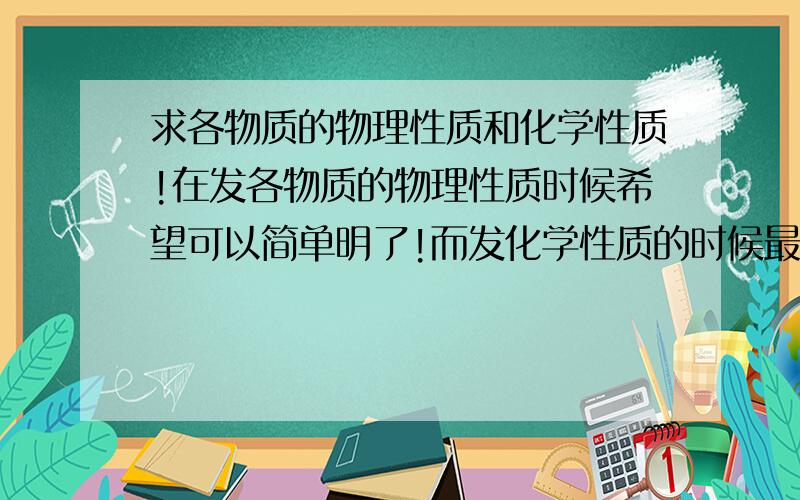 求各物质的物理性质和化学性质!在发各物质的物理性质时候希望可以简单明了!而发化学性质的时候最主要是把化学反应式带上!这是最主要的!希望可以提供的都全一些!着急用!分可以给多!偶