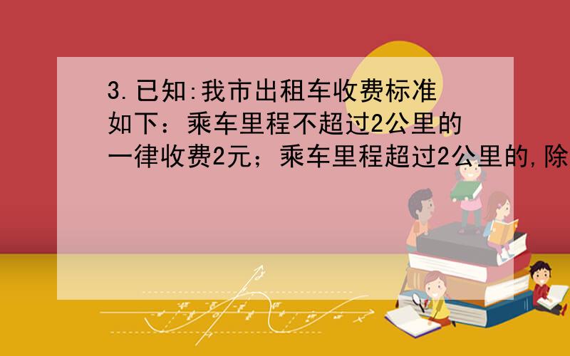 3.已知:我市出租车收费标准如下：乘车里程不超过2公里的一律收费2元；乘车里程超过2公里的,除了收费2元外超过部分按每公里1.4元计费.（1）如果有人乘出租车行驶了x公里（x>2）,那么他应