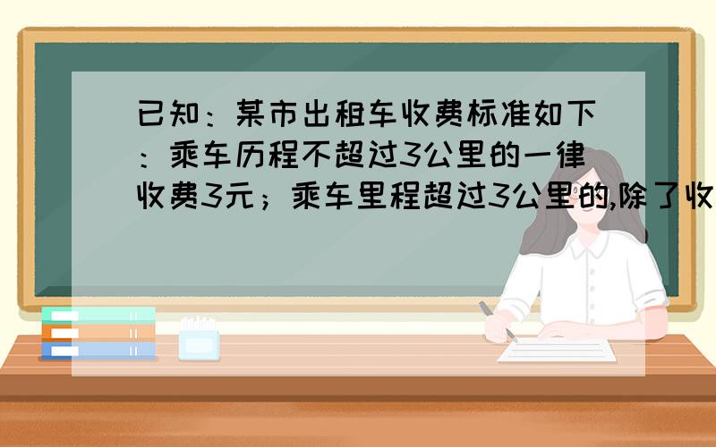 已知：某市出租车收费标准如下：乘车历程不超过3公里的一律收费3元；乘车里程超过3公里的,除了收费2元外超过部分按每公里1.8元计费（1）如果有人乘出租车行驶了x公里（x>3）,那么他应