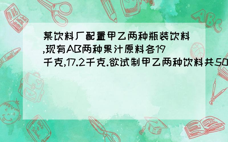 某饮料厂配置甲乙两种瓶装饮料,现有AB两种果汁原料各19千克,17.2千克.欲试制甲乙两种饮料共50瓶.甲种饮料需A果汁0.5千克,B果汁0.3千克；乙种饮料需A果汁0.2千克,B果汁0.4千克.请现计出所有可