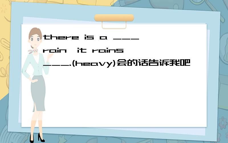 there is a ___rain,it rains ___.(heavy)会的话告诉我吧,