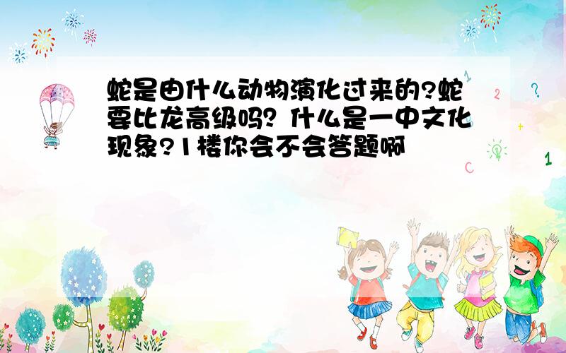 蛇是由什么动物演化过来的?蛇要比龙高级吗？什么是一中文化现象?1楼你会不会答题啊