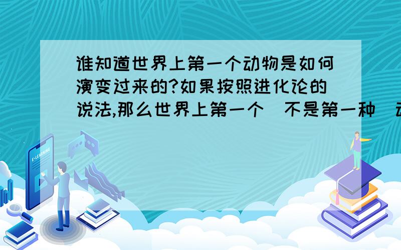 谁知道世界上第一个动物是如何演变过来的?如果按照进化论的说法,那么世界上第一个(不是第一种)动物是怎么得来的?