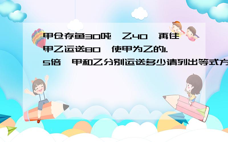 甲仓存鱼30吨,乙40,再往甲乙运送80,使甲为乙的1.5倍,甲和乙分别运送多少请列出等式方程