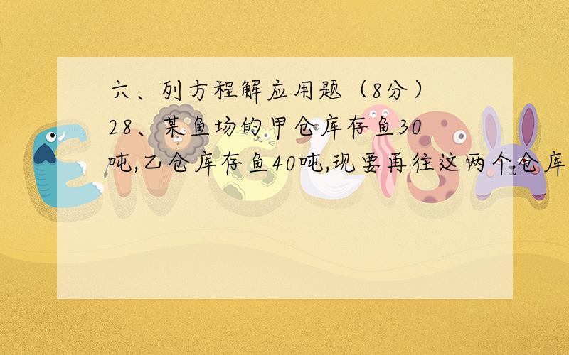 六、列方程解应用题（8分） 28、某鱼场的甲仓库存鱼30吨,乙仓库存鱼40吨,现要再往这两个仓库运 送80吨鱼六、列方程解应用题（8分） 28、某鱼场的甲仓库存鱼30吨,乙仓库存鱼40吨,现要再往