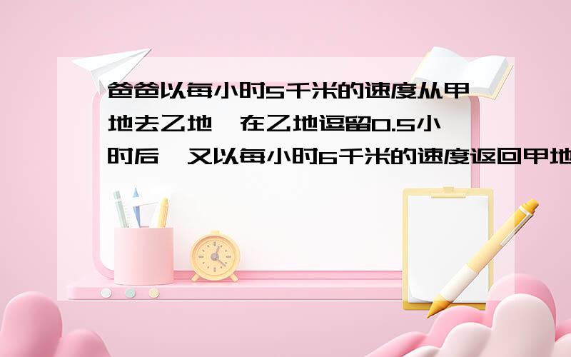 爸爸以每小时5千米的速度从甲地去乙地,在乙地逗留0.5小时后,又以每小时6千米的速度返回甲地,这样共用了4.9小时,甲,乙两地相距多少千米?