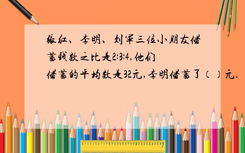 张红、李明、刘军三位小朋友储蓄钱数之比是2:3:4,他们储蓄的平均数是32元,李明储蓄了（）元.