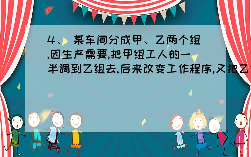 4、 某车间分成甲、乙两个组,因生产需要,把甲组工人的一半调到乙组去.后来改变工作程序,又把乙组的4、某车间分成甲、乙两个组,因生产需要,把甲组工人的一半调到乙组去.后来改变工作程