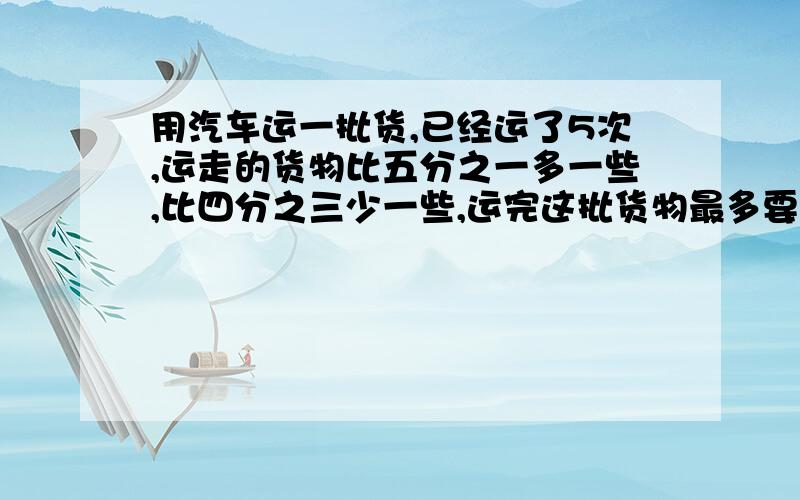 用汽车运一批货,已经运了5次,运走的货物比五分之一多一些,比四分之三少一些,运完这批货物最多要运几次