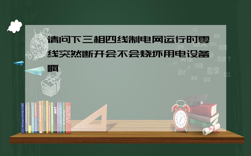 请问下三相四线制电网运行时零线突然断开会不会烧坏用电设备啊