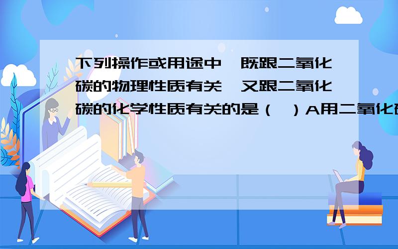 下列操作或用途中,既跟二氧化碳的物理性质有关,又跟二氧化碳的化学性质有关的是（ ）A用二氧化碳制干冰 B.将二氧化碳加压溶解制汽水 C.二氧化碳可使石灰浆变硬 D.二氧化碳可用来灭火