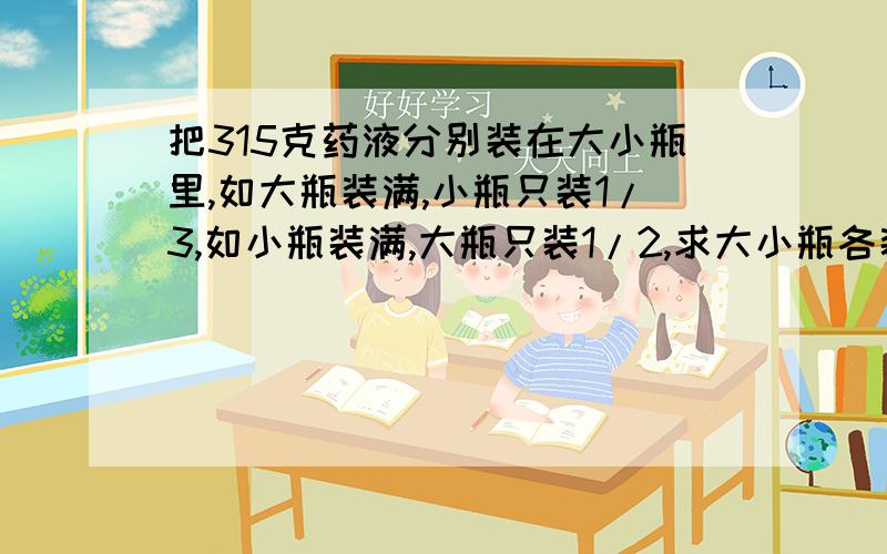 把315克药液分别装在大小瓶里,如大瓶装满,小瓶只装1/3,如小瓶装满,大瓶只装1/2,求大小瓶各装多少克?