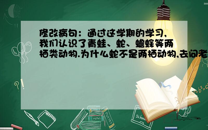 修改病句：通过这学期的学习,我们认识了青蛙、蛇、蟾蜍等两栖类动物.为什么蛇不是两栖动物,去问老师,老师说蛇是两栖动物.水蛇也可以到陆地上,陆地上任何一条蛇也可以下水……