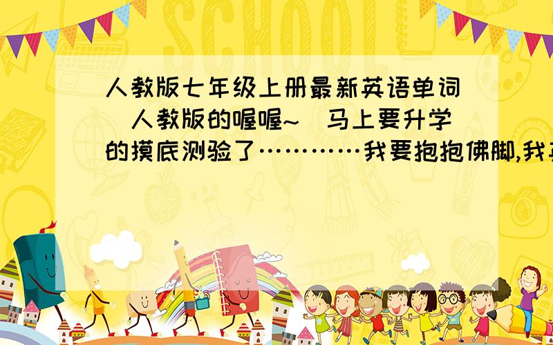 人教版七年级上册最新英语单词（人教版的喔喔~）马上要升学的摸底测验了…………我要抱抱佛脚,我英语很烂的,…………大家要帮我唔唔唔是单词表，文本的最好 =大家加油我还可以追加