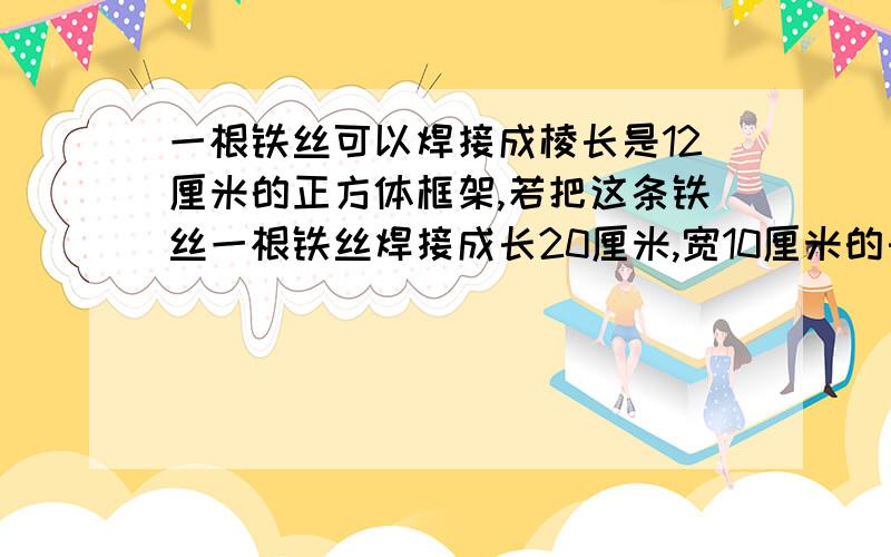 一根铁丝可以焊接成棱长是12厘米的正方体框架,若把这条铁丝一根铁丝焊接成长20厘米,宽10厘米的长方体框架那么高是多少