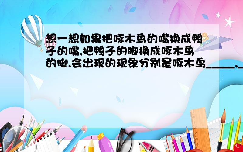 想一想如果把啄木鸟的嘴换成鸭子的嘴,把鸭子的脚换成啄木鸟的脚,会出现的现象分别是啄木鸟_____,______在沼泽中行走,原因分别是______,_______.