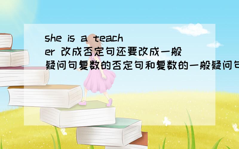 she is a teacher 改成否定句还要改成一般疑问句复数的否定句和复数的一般疑问句.