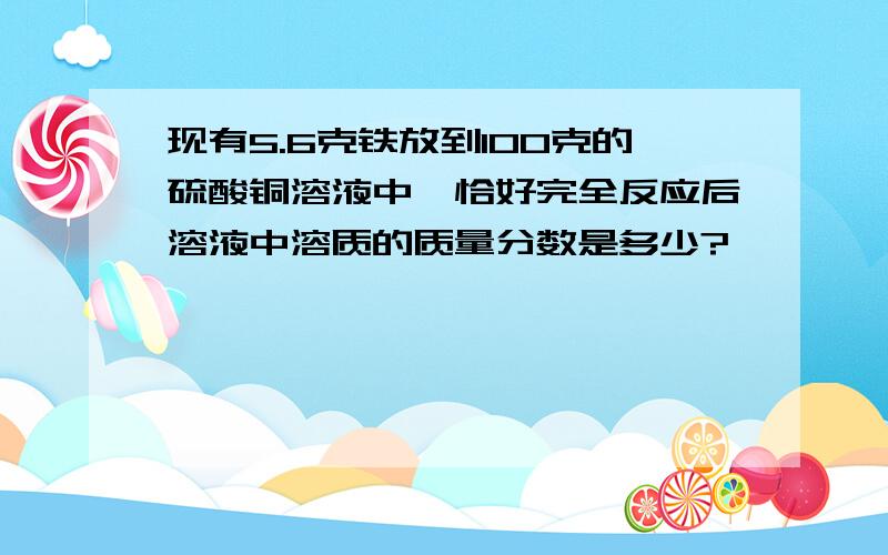 现有5.6克铁放到100克的硫酸铜溶液中,恰好完全反应后溶液中溶质的质量分数是多少?