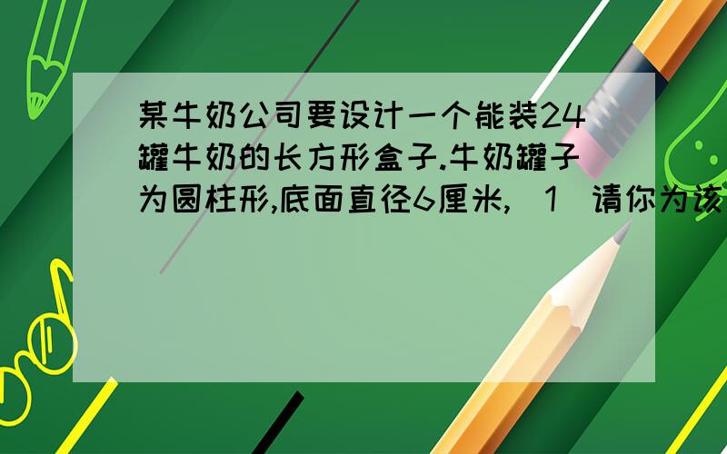 某牛奶公司要设计一个能装24罐牛奶的长方形盒子.牛奶罐子为圆柱形,底面直径6厘米,（1）请你为该公司设计一种较为合理的包装盒子（用文字简单叙述你的方案）（2）算出你设计的盒子至