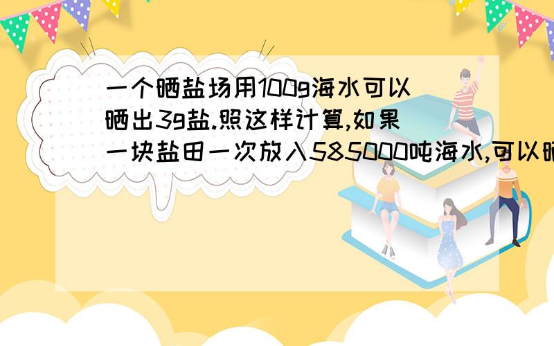 一个晒盐场用100g海水可以晒出3g盐.照这样计算,如果一块盐田一次放入585000吨海水,可以晒出多少吨?多少吨海水可以晒出9吨盐?