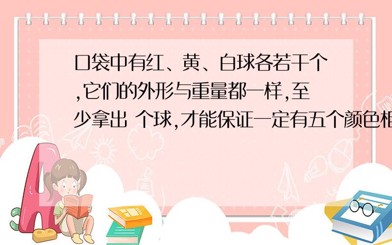 口袋中有红、黄、白球各若干个,它们的外形与重量都一样,至少拿出 个球,才能保证一定有五个颜色相同的球.