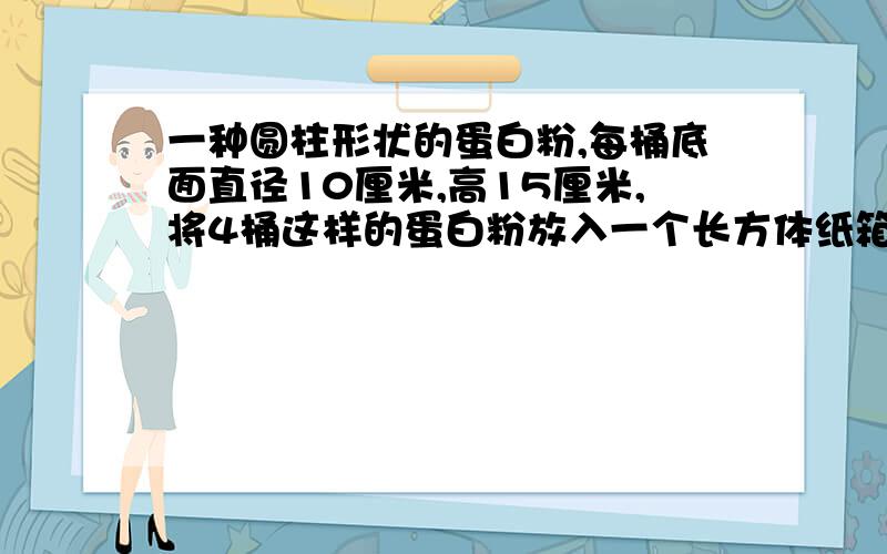 一种圆柱形状的蛋白粉,每桶底面直径10厘米,高15厘米,将4桶这样的蛋白粉放入一个长方体纸箱这个纸箱容积?做这样一个纸箱，至少用硬纸板多少平方厘米？纸箱盖和640CM3