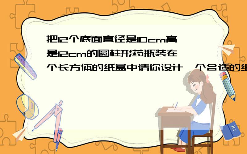 把12个底面直径是10cm高是12cm的圆柱形药瓶装在一个长方体的纸盒中请你设计一个合适的纸盒