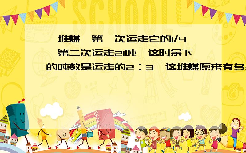 一堆煤,第一次运走它的1/4,第二次运走21吨,这时余下的吨数是运走的2：3,这堆煤原来有多少吨?