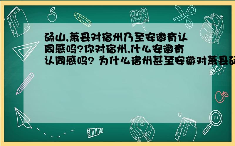 砀山,萧县对宿州乃至安徽有认同感吗?你对宿州,什么安徽有认同感吗? 为什么宿州甚至安徽对萧县砀山一点向心力都没有 下面的这个对话是不是很有意思啊 问：你们是哪里的? 答：安徽砀山/