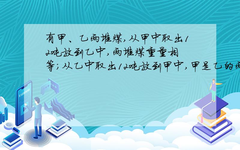 有甲、乙两堆煤,从甲中取出12吨放到乙中,两堆煤重量相 等；从乙中取出12吨放到甲中,甲是乙的两倍.有甲、乙两堆煤,从甲中取出12吨放到乙中,两堆煤重量相 等；从乙中取出12吨放到甲中,甲