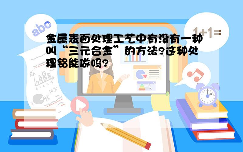 金属表面处理工艺中有没有一种叫“三元合金”的方法?这种处理铝能做吗?