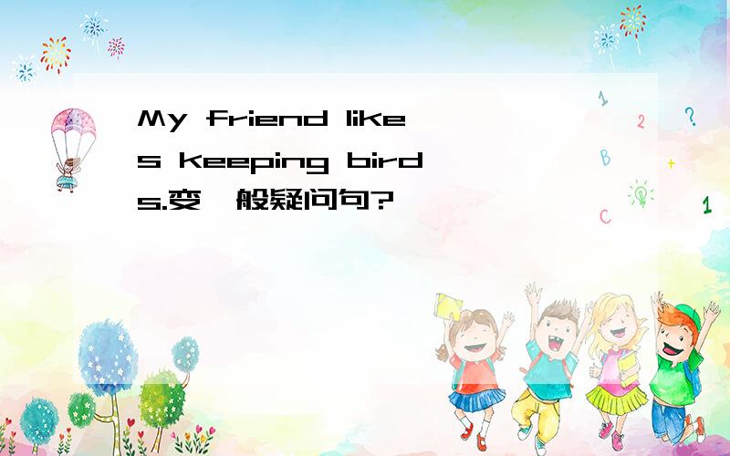 My friend likes keeping birds.变一般疑问句?