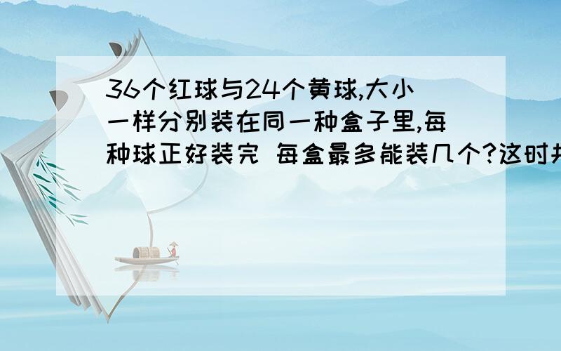 36个红球与24个黄球,大小一样分别装在同一种盒子里,每种球正好装完 每盒最多能装几个?这时共需几个盒子?我没学过公约数,能列一个易懂,我又学过的算式么?