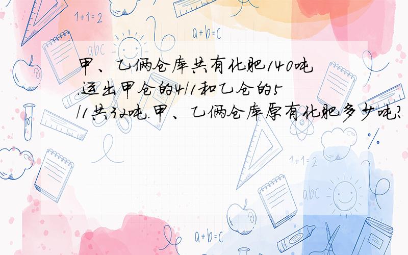 甲、乙俩仓库共有化肥140吨.运出甲仓的4/1和乙仓的5/1共32吨.甲、乙俩仓库原有化肥多少吨?