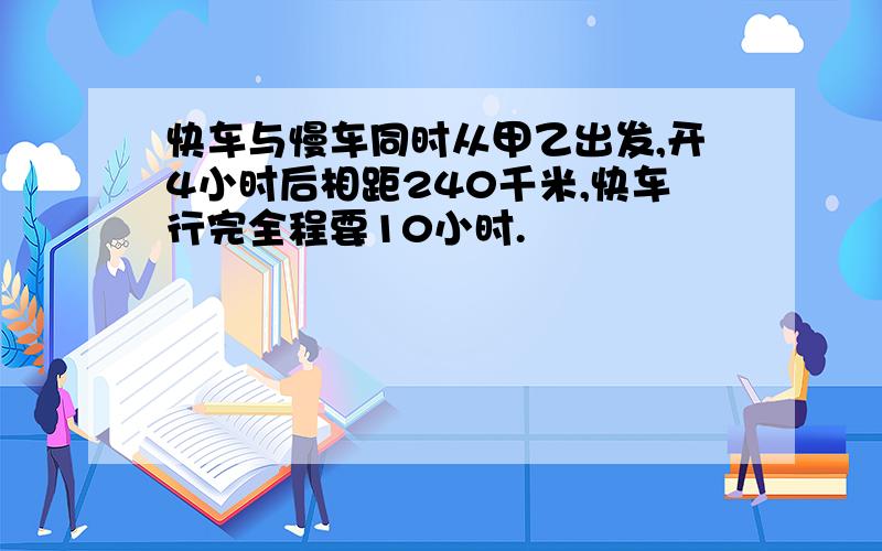 快车与慢车同时从甲乙出发,开4小时后相距240千米,快车行完全程要10小时.