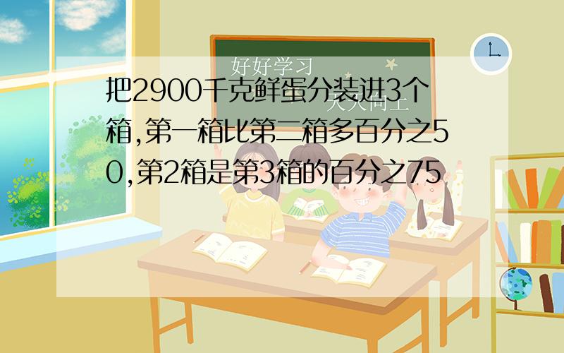 把2900千克鲜蛋分装进3个箱,第一箱比第二箱多百分之50,第2箱是第3箱的百分之75