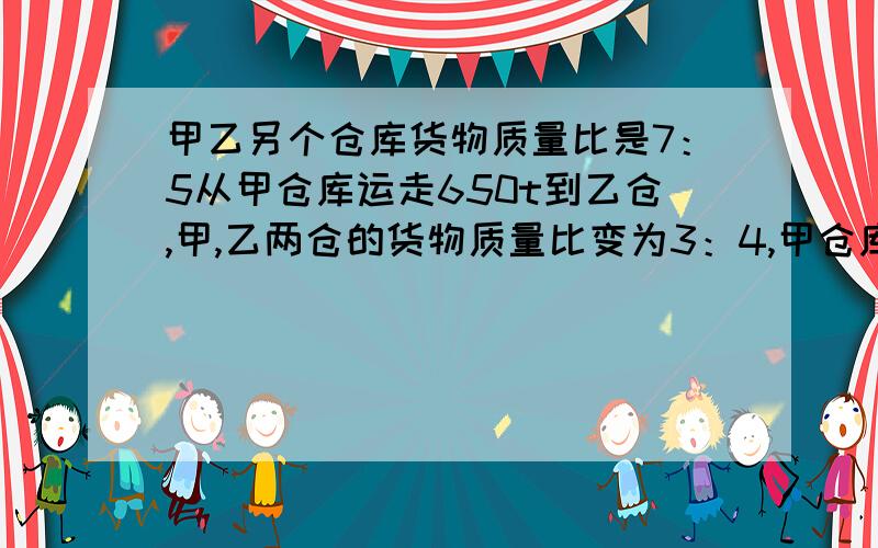 甲乙另个仓库货物质量比是7：5从甲仓库运走650t到乙仓,甲,乙两仓的货物质量比变为3：4,甲仓库原有多少吨