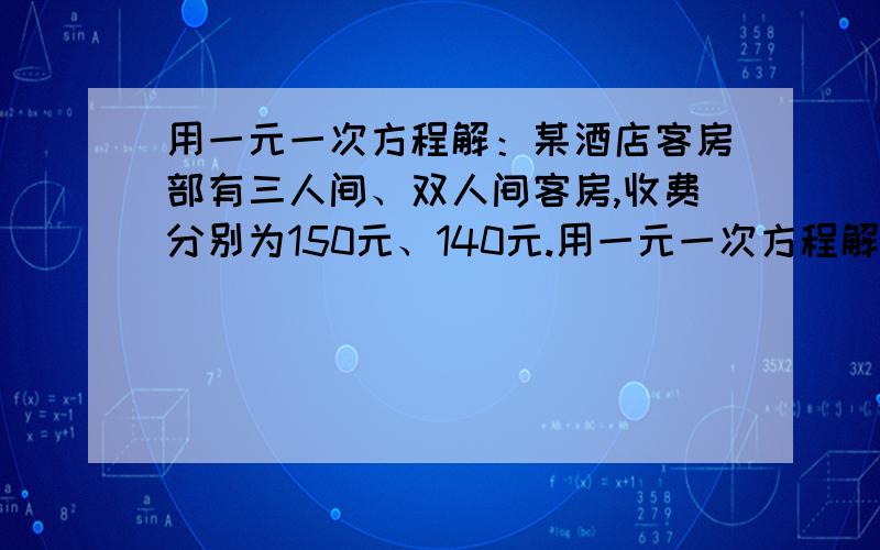 用一元一次方程解：某酒店客房部有三人间、双人间客房,收费分别为150元、140元.用一元一次方程解：某酒店客房部有三人间、双人间客房,收费分别为150元、140元.为吸引游客,实行团体入住