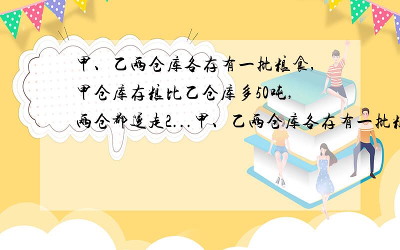 甲、乙两仓库各存有一批粮食,甲仓库存粮比乙仓库多50吨,两仓都运走2...甲、乙两仓库各存有一批粮食,甲仓库存粮比乙仓库多50吨,两仓都运走20吨后,甲仓库存粮比乙仓库多三分之一,乙仓库原