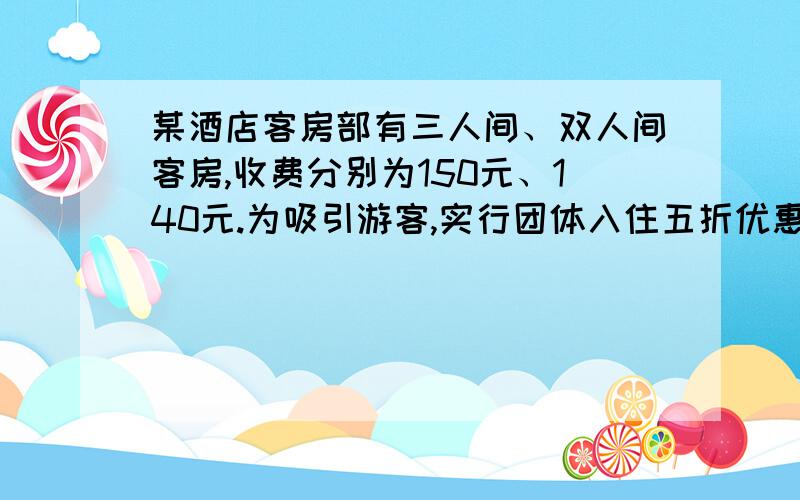 某酒店客房部有三人间、双人间客房,收费分别为150元、140元.为吸引游客,实行团体入住五折优惠,某酒店客房部有三人间、双人间客房,收费分别为150元、140元.为吸引游客,实行团体入住五折优