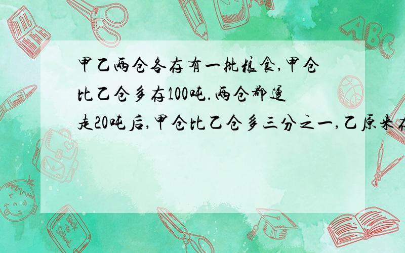 甲乙两仓各存有一批粮食,甲仓比乙仓多存100吨.两仓都运走20吨后,甲仓比乙仓多三分之一,乙原来存粮是?