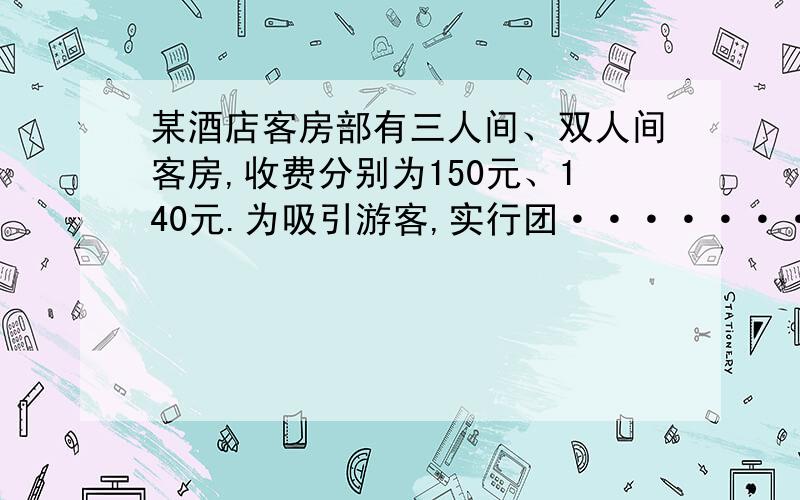 某酒店客房部有三人间、双人间客房,收费分别为150元、140元.为吸引游客,实行团··········某酒店客房部有三人间、双人间客房,收费分别为150元、140元.为吸引游客,实行团体入住五折优